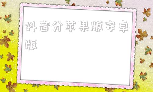 抖音分苹果版安卓版抖音app安卓版官方下载官网